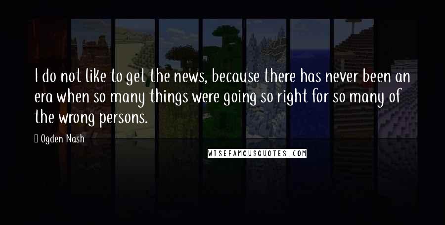 Ogden Nash Quotes: I do not like to get the news, because there has never been an era when so many things were going so right for so many of the wrong persons.