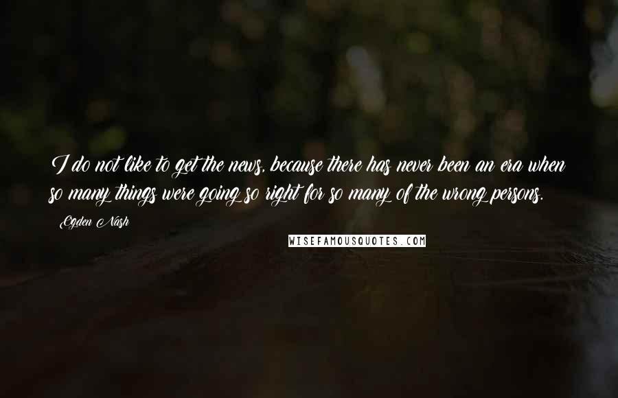 Ogden Nash Quotes: I do not like to get the news, because there has never been an era when so many things were going so right for so many of the wrong persons.