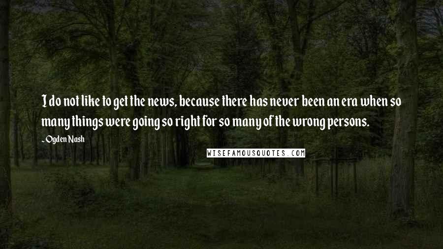 Ogden Nash Quotes: I do not like to get the news, because there has never been an era when so many things were going so right for so many of the wrong persons.