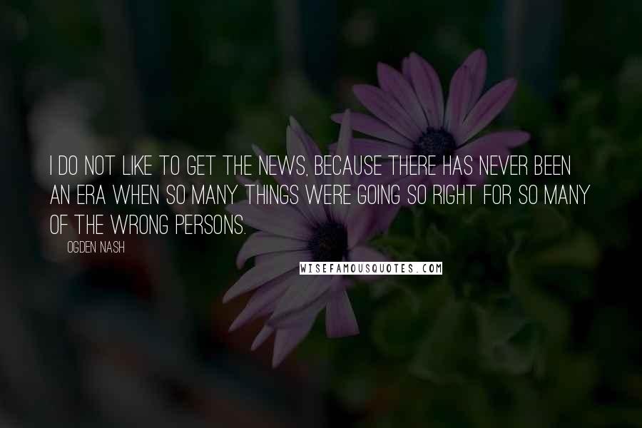 Ogden Nash Quotes: I do not like to get the news, because there has never been an era when so many things were going so right for so many of the wrong persons.