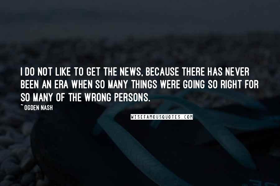 Ogden Nash Quotes: I do not like to get the news, because there has never been an era when so many things were going so right for so many of the wrong persons.