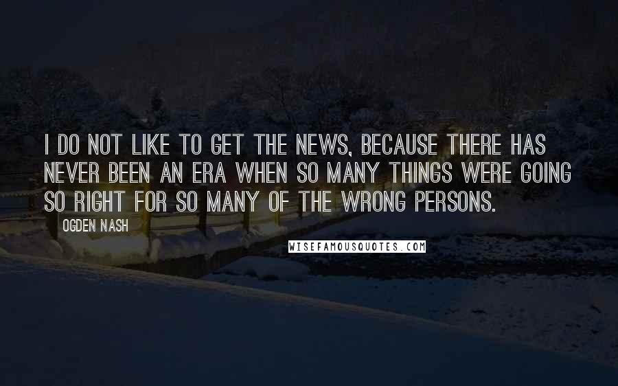 Ogden Nash Quotes: I do not like to get the news, because there has never been an era when so many things were going so right for so many of the wrong persons.