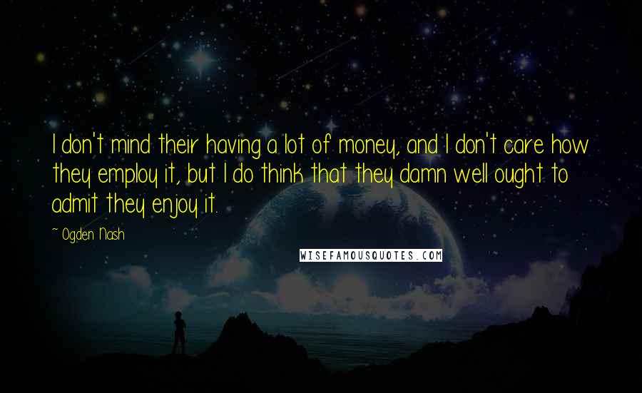 Ogden Nash Quotes: I don't mind their having a lot of money, and I don't care how they employ it, but I do think that they damn well ought to admit they enjoy it.