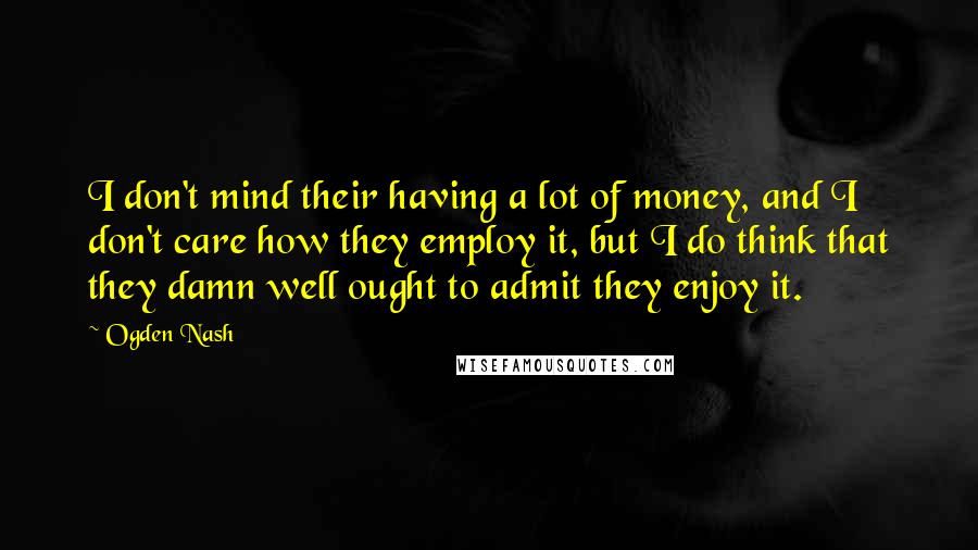 Ogden Nash Quotes: I don't mind their having a lot of money, and I don't care how they employ it, but I do think that they damn well ought to admit they enjoy it.