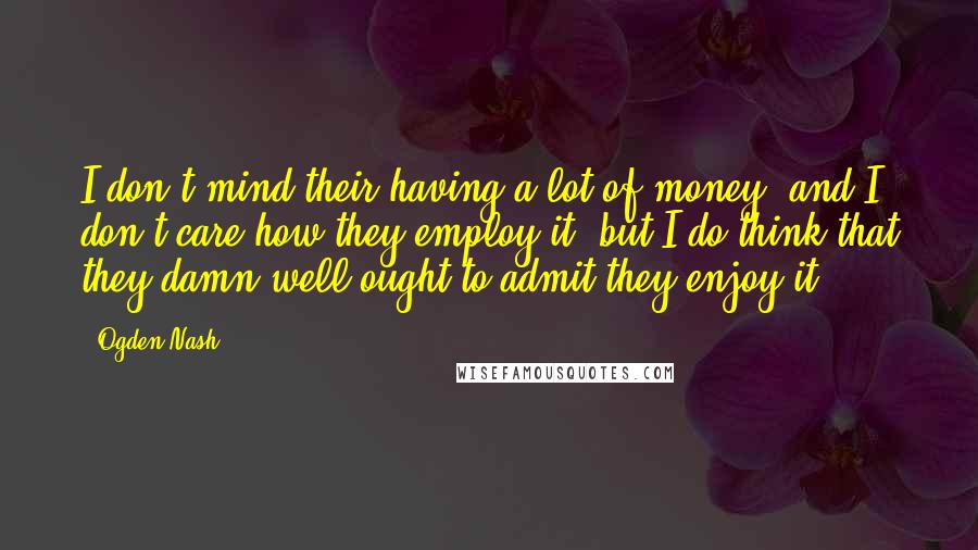 Ogden Nash Quotes: I don't mind their having a lot of money, and I don't care how they employ it, but I do think that they damn well ought to admit they enjoy it.