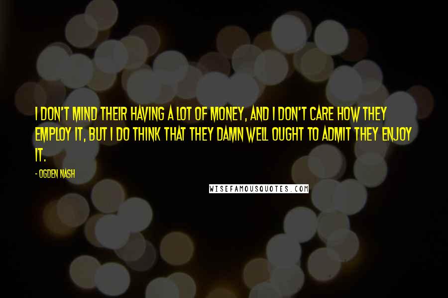 Ogden Nash Quotes: I don't mind their having a lot of money, and I don't care how they employ it, but I do think that they damn well ought to admit they enjoy it.