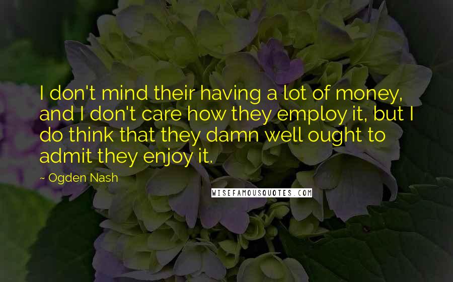 Ogden Nash Quotes: I don't mind their having a lot of money, and I don't care how they employ it, but I do think that they damn well ought to admit they enjoy it.