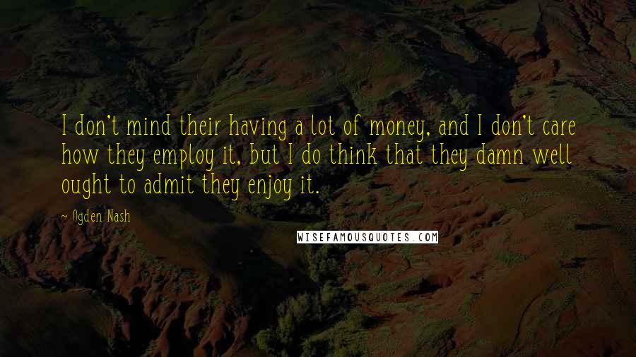 Ogden Nash Quotes: I don't mind their having a lot of money, and I don't care how they employ it, but I do think that they damn well ought to admit they enjoy it.