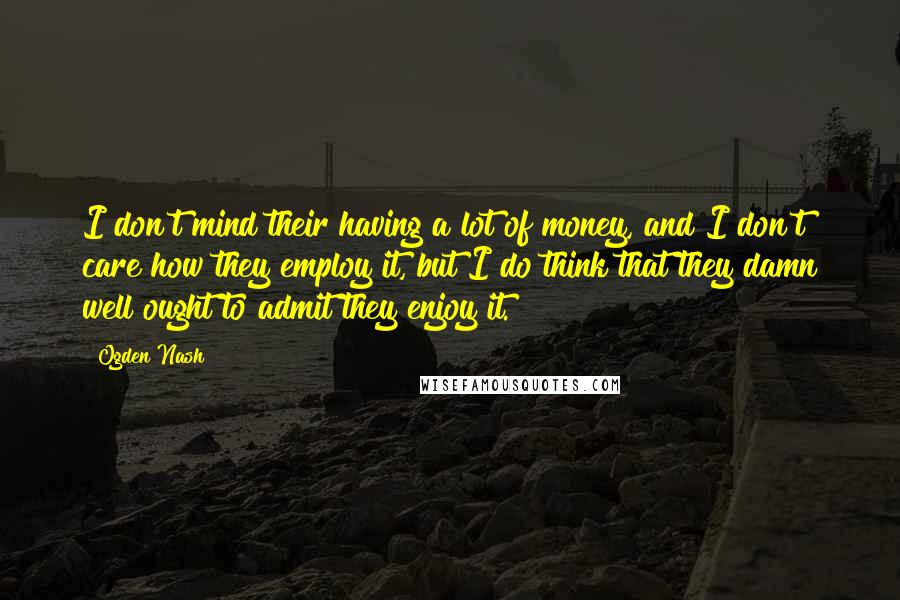 Ogden Nash Quotes: I don't mind their having a lot of money, and I don't care how they employ it, but I do think that they damn well ought to admit they enjoy it.