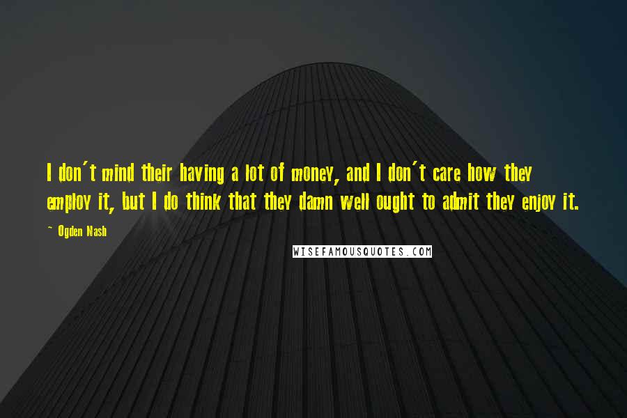 Ogden Nash Quotes: I don't mind their having a lot of money, and I don't care how they employ it, but I do think that they damn well ought to admit they enjoy it.