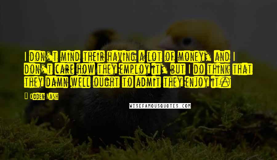 Ogden Nash Quotes: I don't mind their having a lot of money, and I don't care how they employ it, but I do think that they damn well ought to admit they enjoy it.