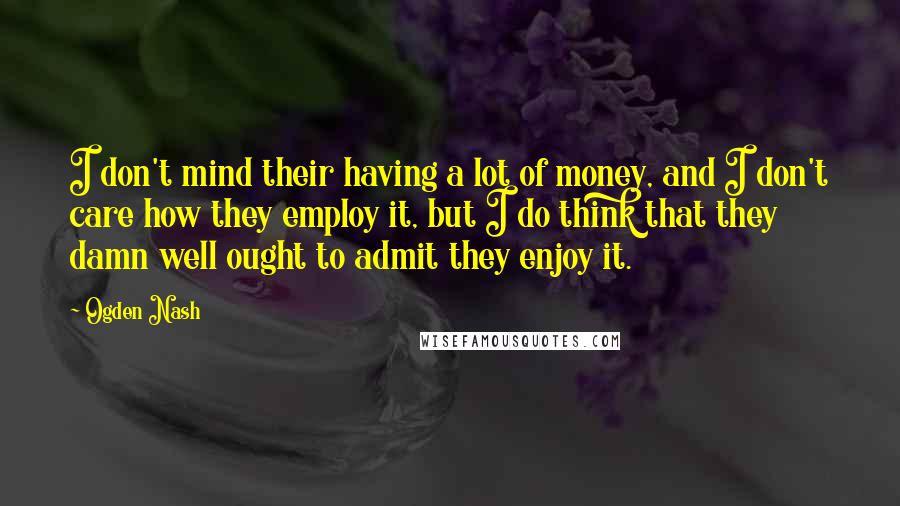 Ogden Nash Quotes: I don't mind their having a lot of money, and I don't care how they employ it, but I do think that they damn well ought to admit they enjoy it.