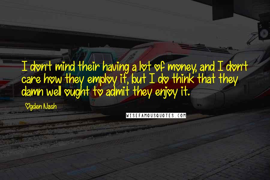 Ogden Nash Quotes: I don't mind their having a lot of money, and I don't care how they employ it, but I do think that they damn well ought to admit they enjoy it.