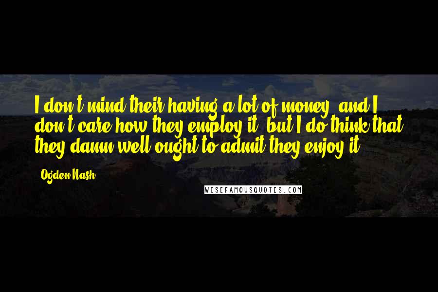 Ogden Nash Quotes: I don't mind their having a lot of money, and I don't care how they employ it, but I do think that they damn well ought to admit they enjoy it.