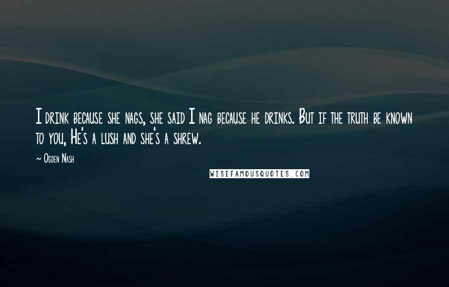 Ogden Nash Quotes: I drink because she nags, she said I nag because he drinks. But if the truth be known to you, He's a lush and she's a shrew.