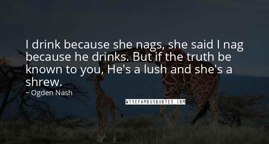 Ogden Nash Quotes: I drink because she nags, she said I nag because he drinks. But if the truth be known to you, He's a lush and she's a shrew.