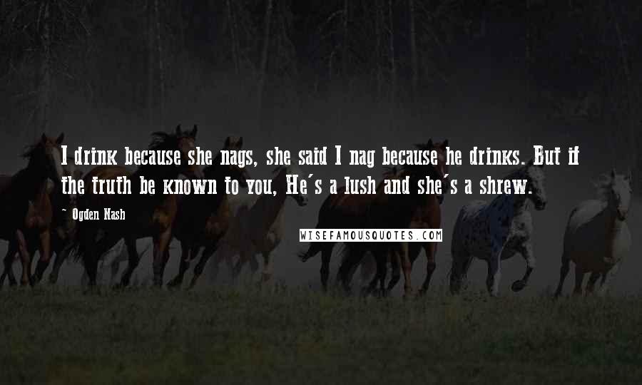 Ogden Nash Quotes: I drink because she nags, she said I nag because he drinks. But if the truth be known to you, He's a lush and she's a shrew.