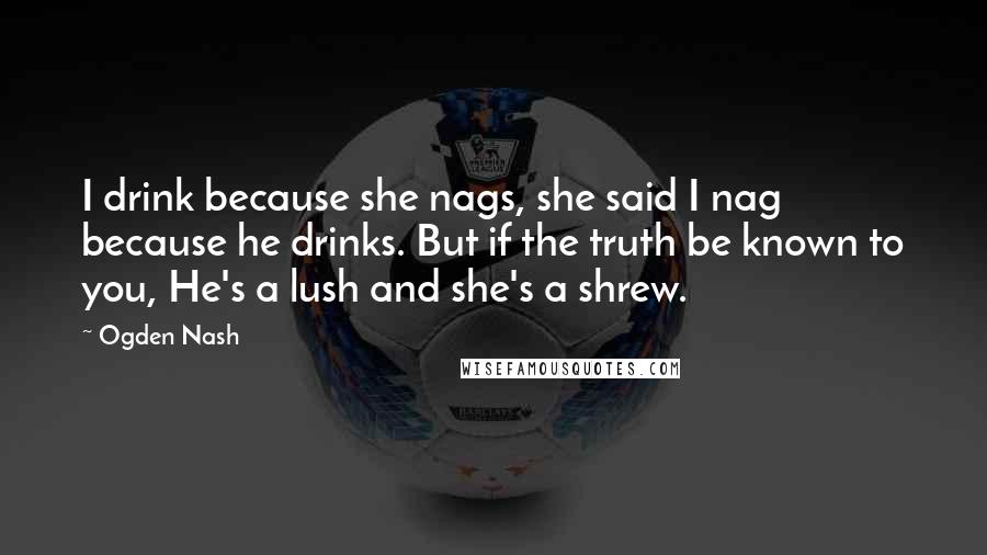 Ogden Nash Quotes: I drink because she nags, she said I nag because he drinks. But if the truth be known to you, He's a lush and she's a shrew.