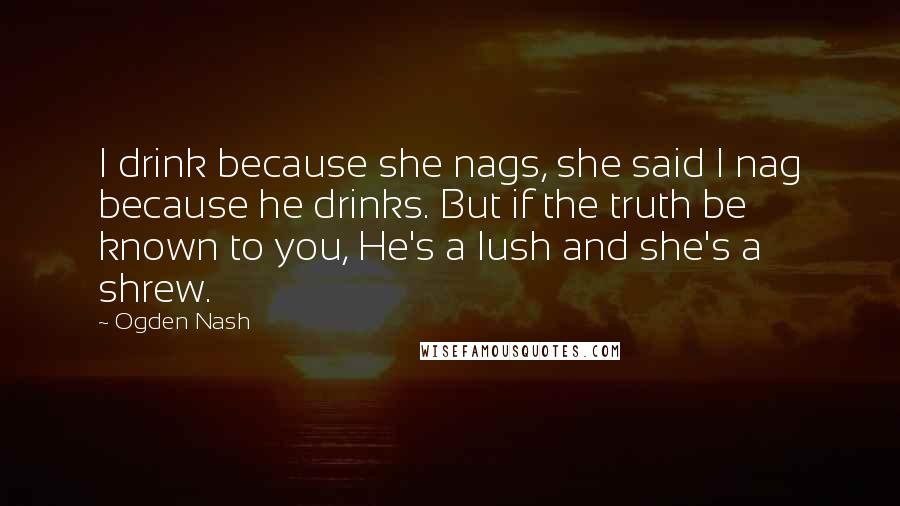 Ogden Nash Quotes: I drink because she nags, she said I nag because he drinks. But if the truth be known to you, He's a lush and she's a shrew.