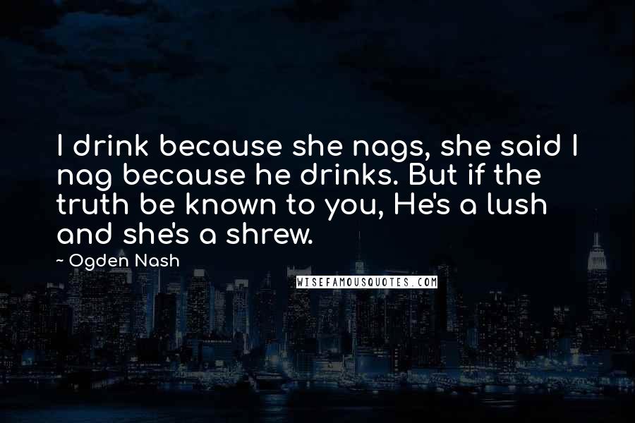 Ogden Nash Quotes: I drink because she nags, she said I nag because he drinks. But if the truth be known to you, He's a lush and she's a shrew.