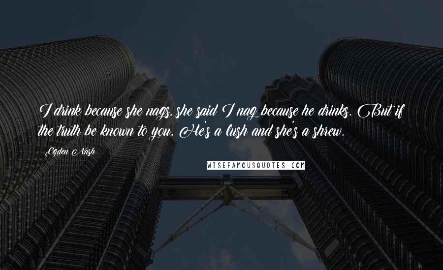 Ogden Nash Quotes: I drink because she nags, she said I nag because he drinks. But if the truth be known to you, He's a lush and she's a shrew.