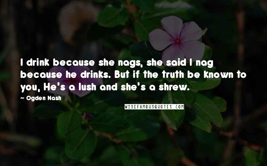 Ogden Nash Quotes: I drink because she nags, she said I nag because he drinks. But if the truth be known to you, He's a lush and she's a shrew.