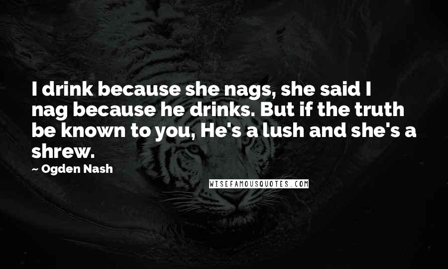 Ogden Nash Quotes: I drink because she nags, she said I nag because he drinks. But if the truth be known to you, He's a lush and she's a shrew.