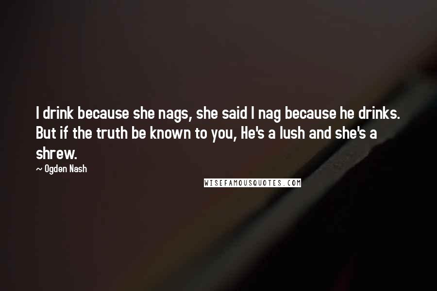 Ogden Nash Quotes: I drink because she nags, she said I nag because he drinks. But if the truth be known to you, He's a lush and she's a shrew.