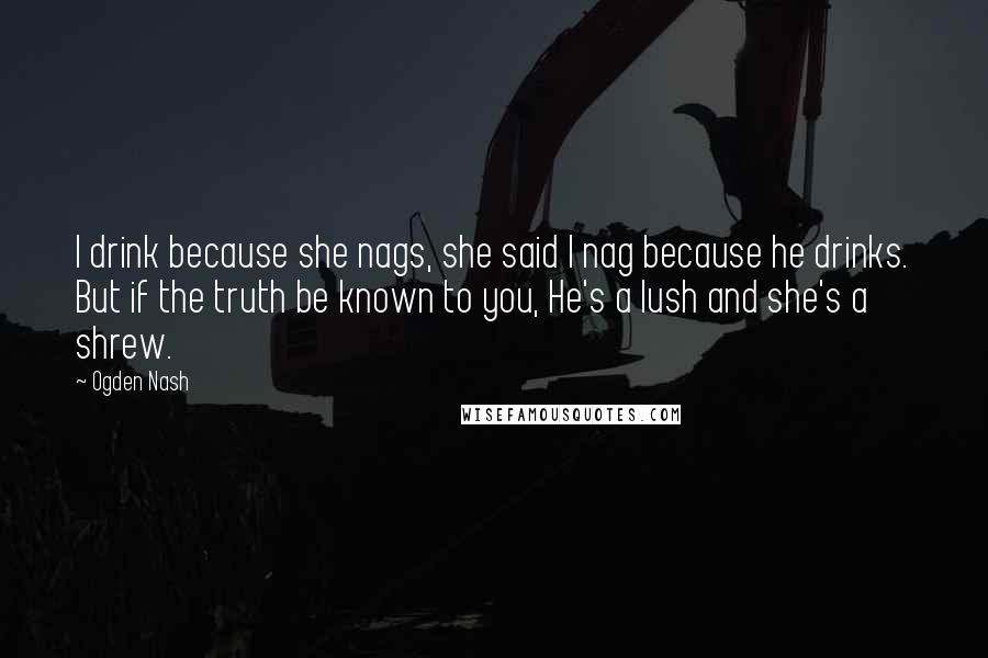 Ogden Nash Quotes: I drink because she nags, she said I nag because he drinks. But if the truth be known to you, He's a lush and she's a shrew.