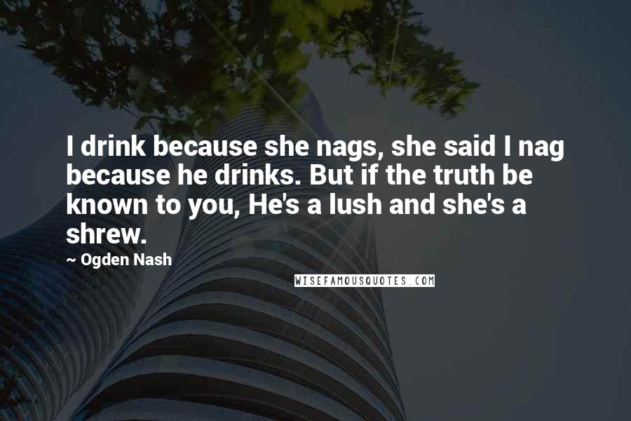 Ogden Nash Quotes: I drink because she nags, she said I nag because he drinks. But if the truth be known to you, He's a lush and she's a shrew.