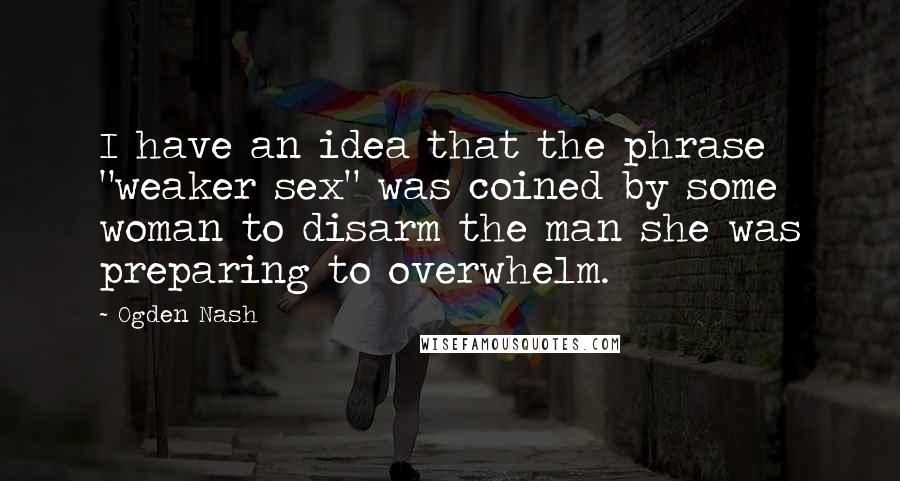 Ogden Nash Quotes: I have an idea that the phrase "weaker sex" was coined by some woman to disarm the man she was preparing to overwhelm.