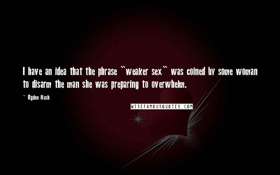 Ogden Nash Quotes: I have an idea that the phrase "weaker sex" was coined by some woman to disarm the man she was preparing to overwhelm.