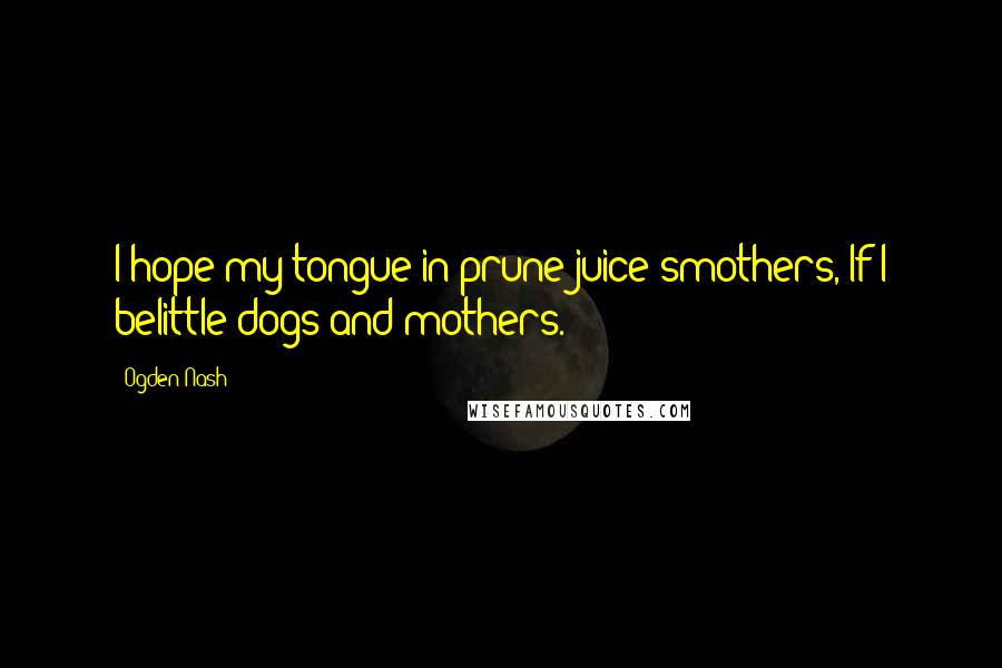 Ogden Nash Quotes: I hope my tongue in prune juice smothers, If I belittle dogs and mothers.