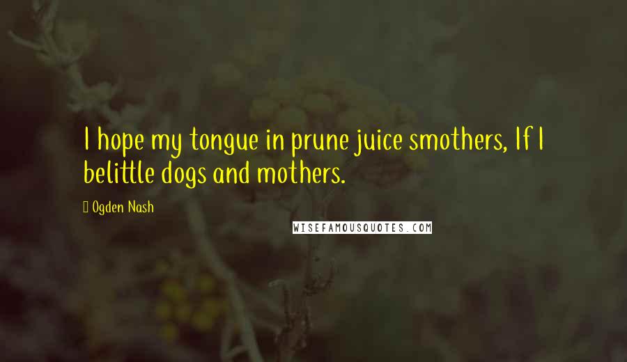 Ogden Nash Quotes: I hope my tongue in prune juice smothers, If I belittle dogs and mothers.