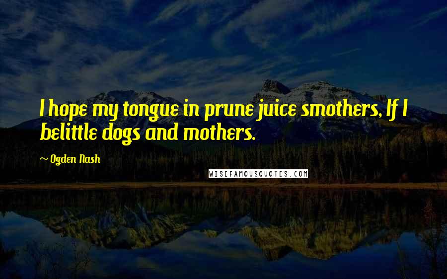 Ogden Nash Quotes: I hope my tongue in prune juice smothers, If I belittle dogs and mothers.