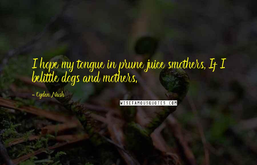 Ogden Nash Quotes: I hope my tongue in prune juice smothers, If I belittle dogs and mothers.