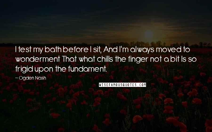 Ogden Nash Quotes: I test my bath before I sit, And I'm always moved to wonderment That what chills the finger not a bit Is so frigid upon the fundament.