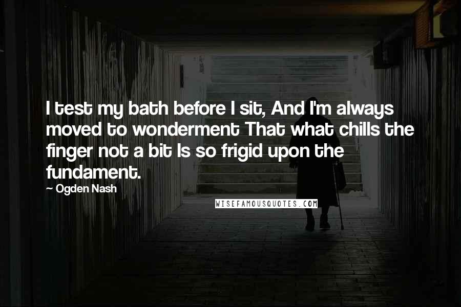 Ogden Nash Quotes: I test my bath before I sit, And I'm always moved to wonderment That what chills the finger not a bit Is so frigid upon the fundament.