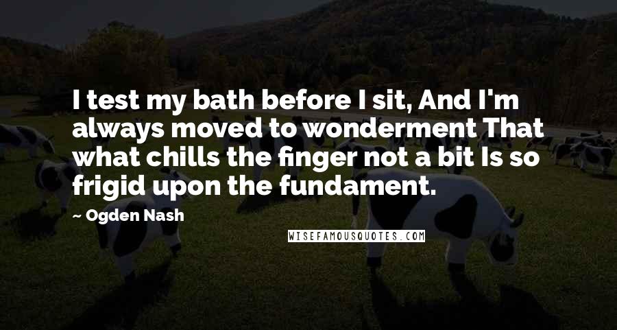Ogden Nash Quotes: I test my bath before I sit, And I'm always moved to wonderment That what chills the finger not a bit Is so frigid upon the fundament.