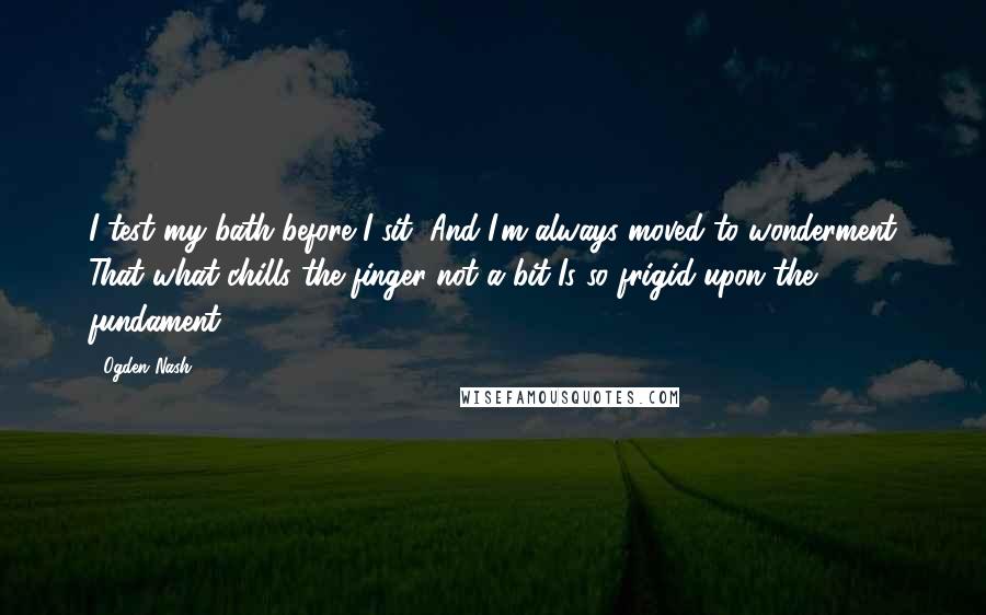 Ogden Nash Quotes: I test my bath before I sit, And I'm always moved to wonderment That what chills the finger not a bit Is so frigid upon the fundament.