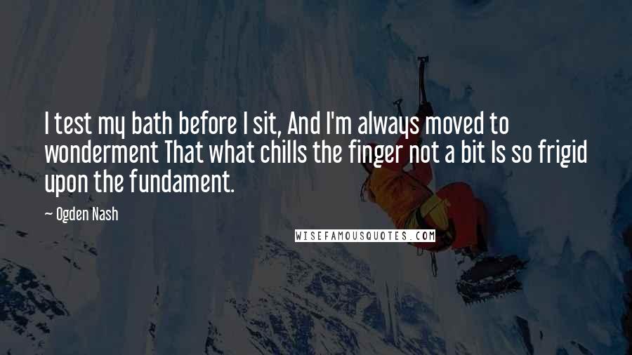 Ogden Nash Quotes: I test my bath before I sit, And I'm always moved to wonderment That what chills the finger not a bit Is so frigid upon the fundament.