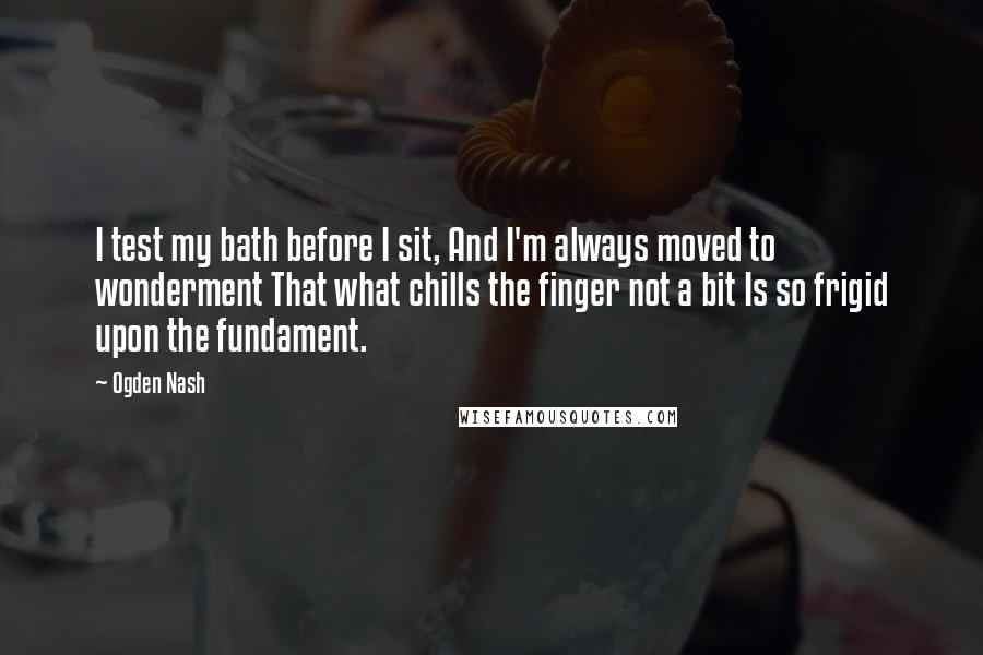 Ogden Nash Quotes: I test my bath before I sit, And I'm always moved to wonderment That what chills the finger not a bit Is so frigid upon the fundament.