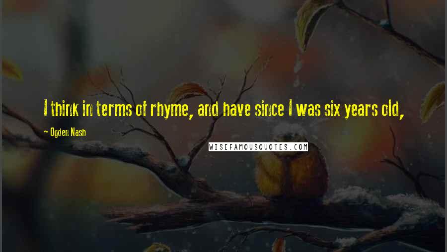 Ogden Nash Quotes: I think in terms of rhyme, and have since I was six years old,