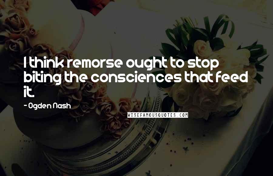 Ogden Nash Quotes: I think remorse ought to stop biting the consciences that feed it.