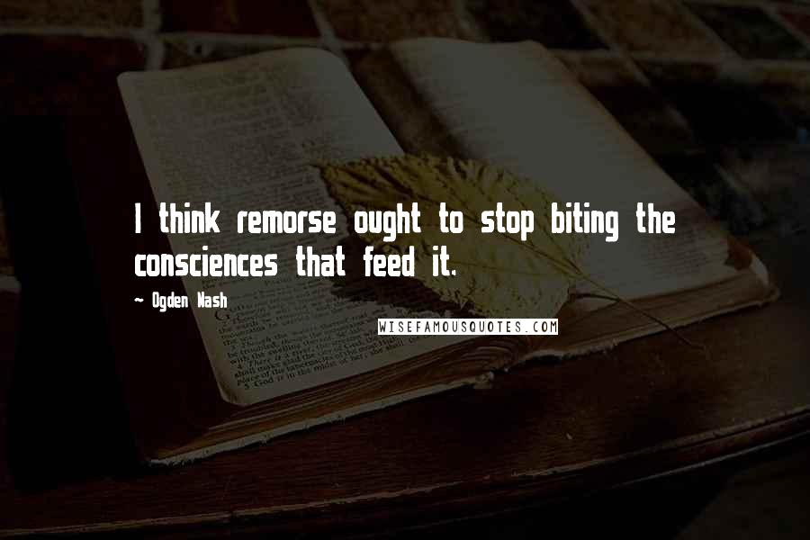 Ogden Nash Quotes: I think remorse ought to stop biting the consciences that feed it.