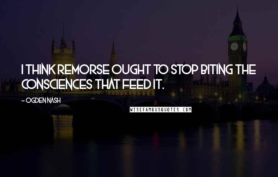 Ogden Nash Quotes: I think remorse ought to stop biting the consciences that feed it.