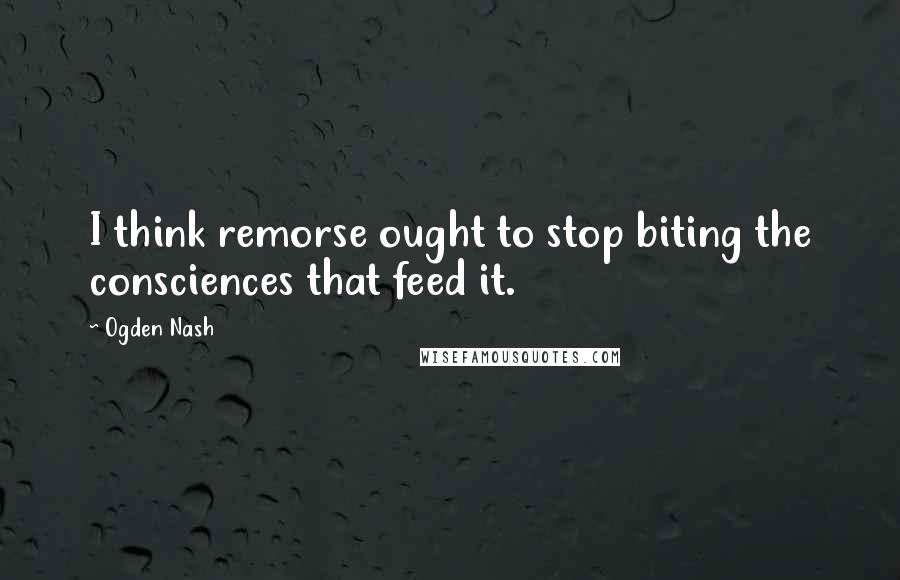 Ogden Nash Quotes: I think remorse ought to stop biting the consciences that feed it.