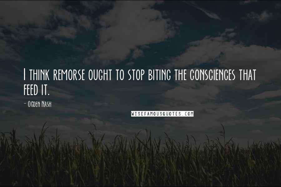Ogden Nash Quotes: I think remorse ought to stop biting the consciences that feed it.