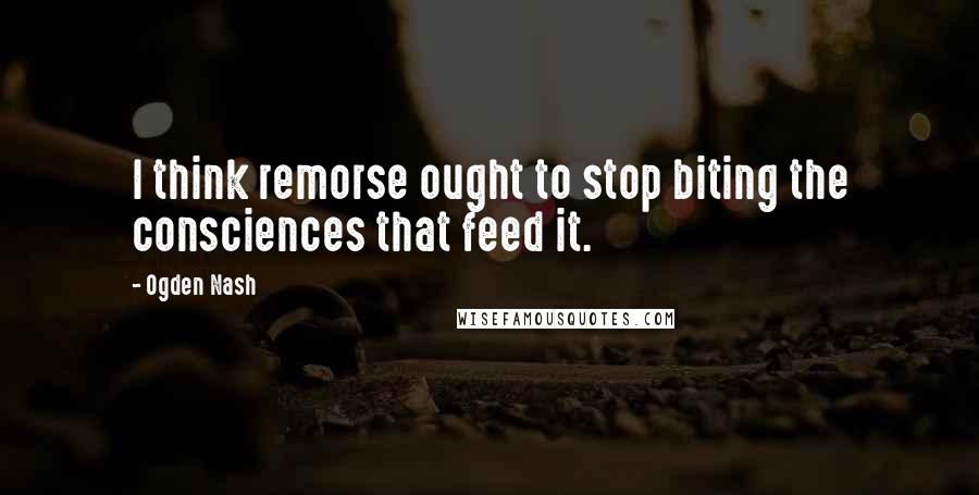 Ogden Nash Quotes: I think remorse ought to stop biting the consciences that feed it.