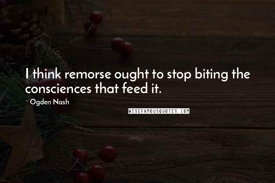 Ogden Nash Quotes: I think remorse ought to stop biting the consciences that feed it.